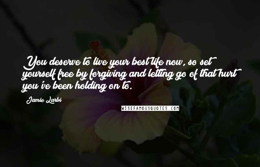 Jamie Larbi Quotes: You deserve to live your best life now, so set yourself free by forgiving and letting go of that hurt you've been holding on to.