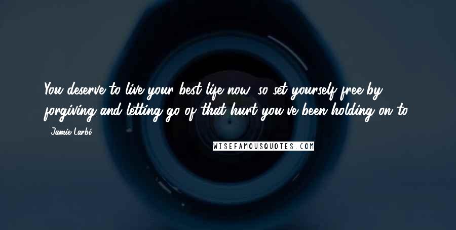 Jamie Larbi Quotes: You deserve to live your best life now, so set yourself free by forgiving and letting go of that hurt you've been holding on to.