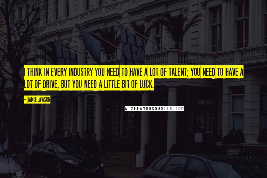 Jamie Lawson Quotes: I think in every industry you need to have a lot of talent; you need to have a lot of drive, but you need a little bit of luck.