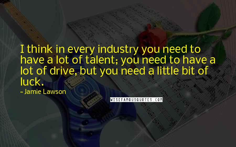 Jamie Lawson Quotes: I think in every industry you need to have a lot of talent; you need to have a lot of drive, but you need a little bit of luck.