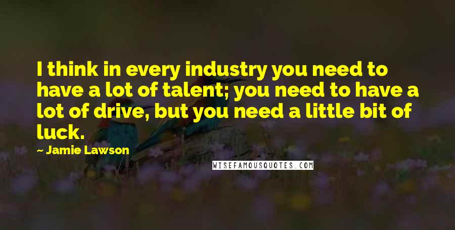 Jamie Lawson Quotes: I think in every industry you need to have a lot of talent; you need to have a lot of drive, but you need a little bit of luck.