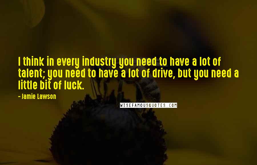 Jamie Lawson Quotes: I think in every industry you need to have a lot of talent; you need to have a lot of drive, but you need a little bit of luck.