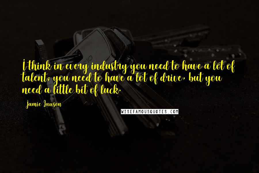 Jamie Lawson Quotes: I think in every industry you need to have a lot of talent; you need to have a lot of drive, but you need a little bit of luck.