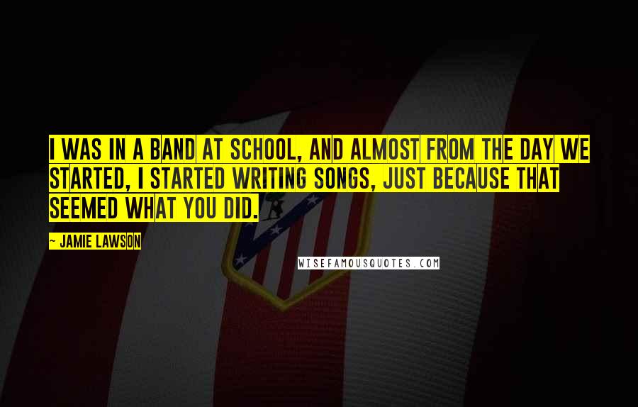Jamie Lawson Quotes: I was in a band at school, and almost from the day we started, I started writing songs, just because that seemed what you did.