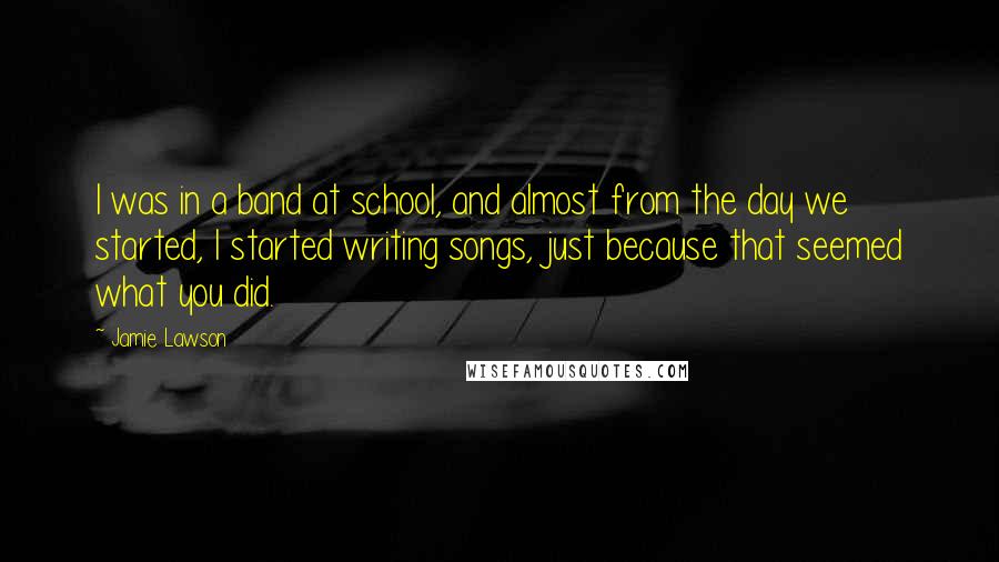 Jamie Lawson Quotes: I was in a band at school, and almost from the day we started, I started writing songs, just because that seemed what you did.