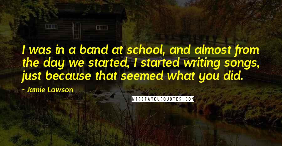 Jamie Lawson Quotes: I was in a band at school, and almost from the day we started, I started writing songs, just because that seemed what you did.