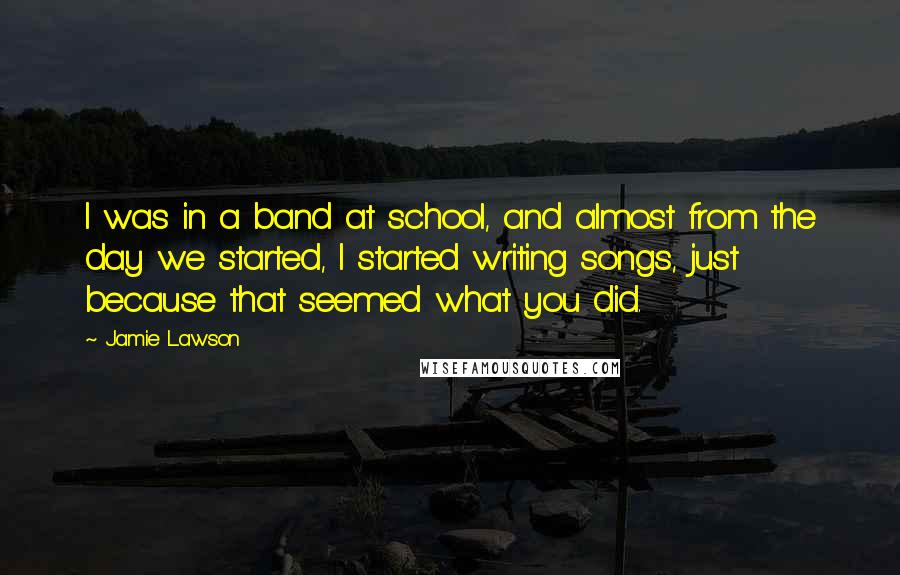 Jamie Lawson Quotes: I was in a band at school, and almost from the day we started, I started writing songs, just because that seemed what you did.