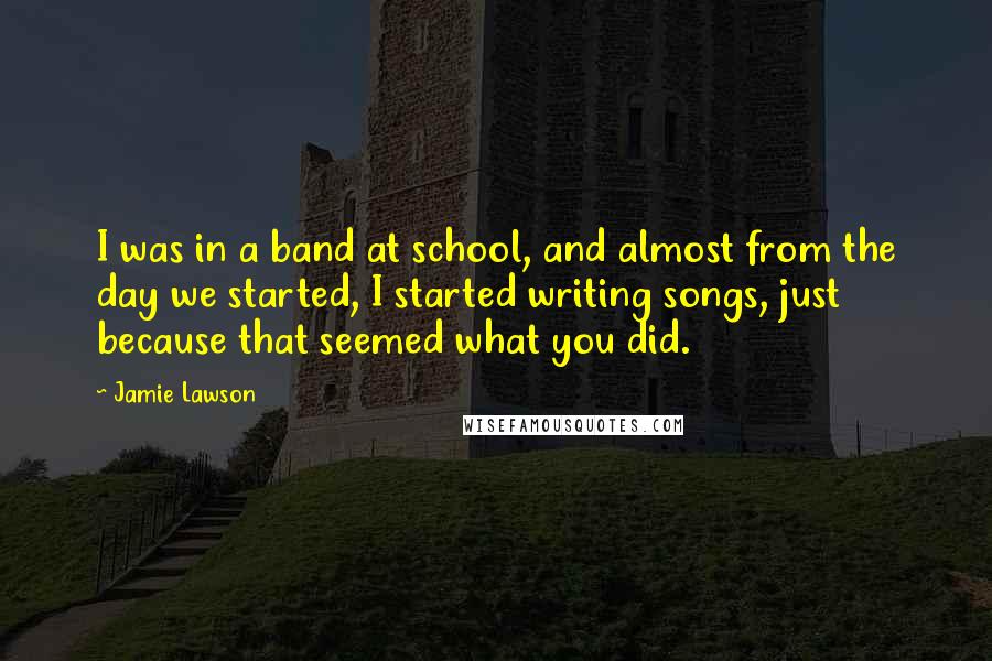 Jamie Lawson Quotes: I was in a band at school, and almost from the day we started, I started writing songs, just because that seemed what you did.