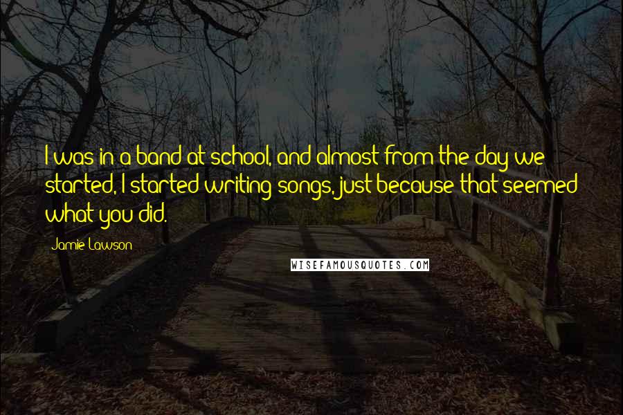 Jamie Lawson Quotes: I was in a band at school, and almost from the day we started, I started writing songs, just because that seemed what you did.