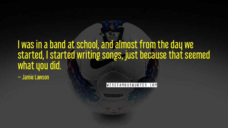 Jamie Lawson Quotes: I was in a band at school, and almost from the day we started, I started writing songs, just because that seemed what you did.