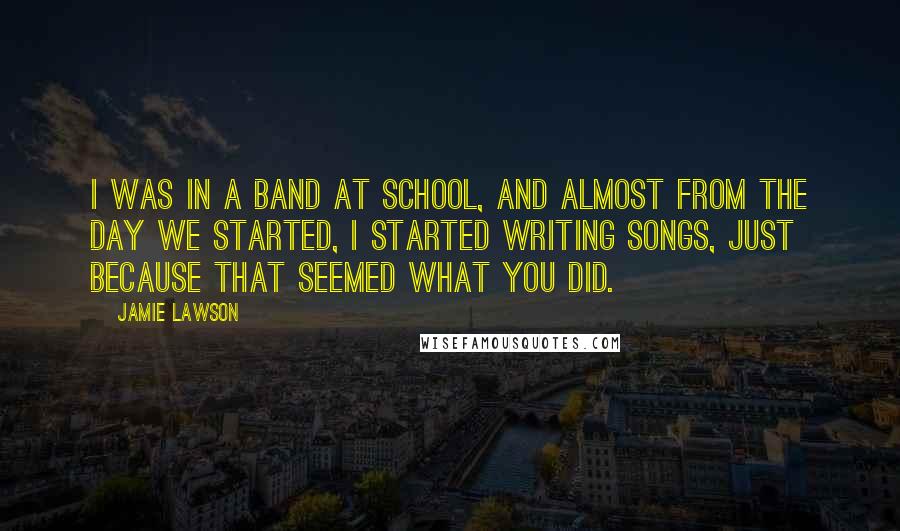 Jamie Lawson Quotes: I was in a band at school, and almost from the day we started, I started writing songs, just because that seemed what you did.