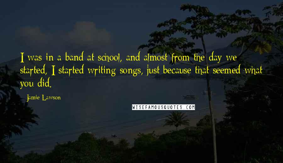 Jamie Lawson Quotes: I was in a band at school, and almost from the day we started, I started writing songs, just because that seemed what you did.