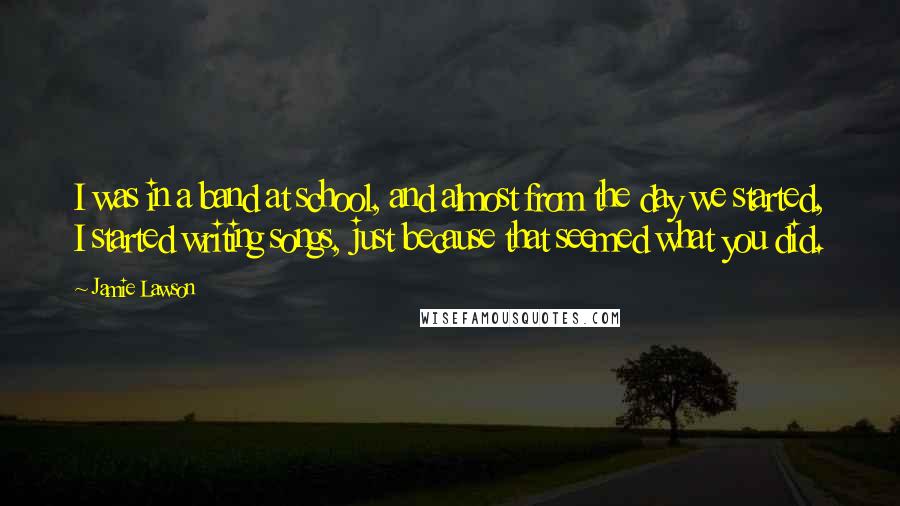 Jamie Lawson Quotes: I was in a band at school, and almost from the day we started, I started writing songs, just because that seemed what you did.
