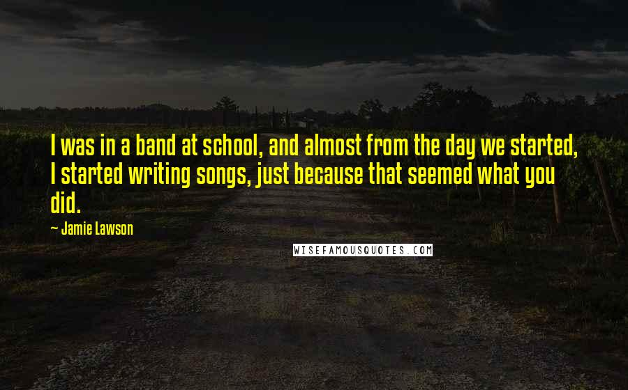 Jamie Lawson Quotes: I was in a band at school, and almost from the day we started, I started writing songs, just because that seemed what you did.