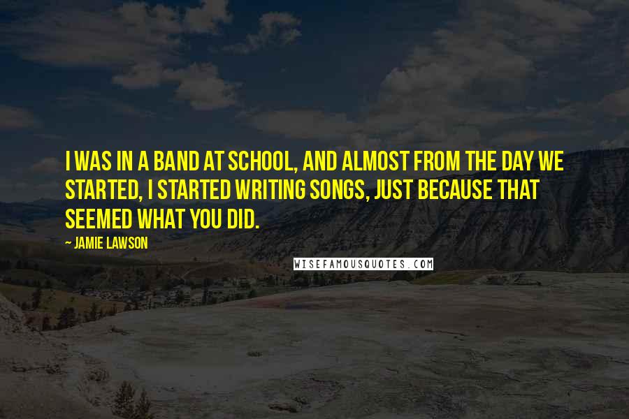 Jamie Lawson Quotes: I was in a band at school, and almost from the day we started, I started writing songs, just because that seemed what you did.