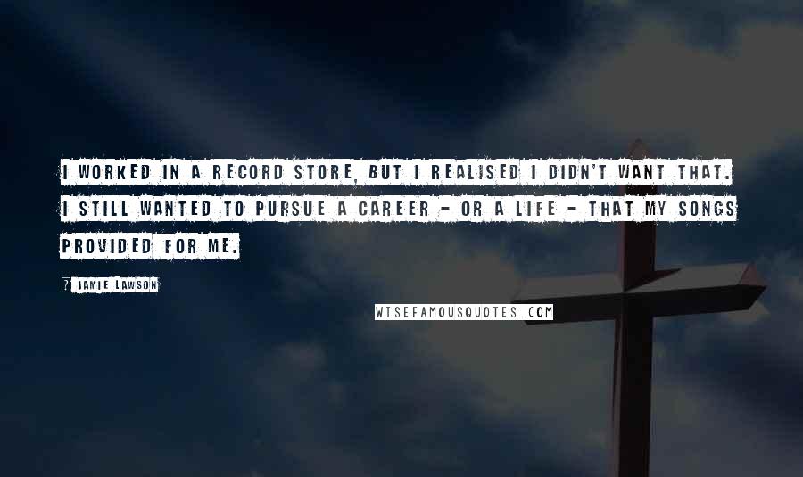 Jamie Lawson Quotes: I worked in a record store, but I realised I didn't want that. I still wanted to pursue a career - or a life - that my songs provided for me.