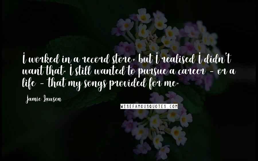 Jamie Lawson Quotes: I worked in a record store, but I realised I didn't want that. I still wanted to pursue a career - or a life - that my songs provided for me.
