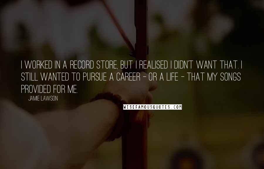 Jamie Lawson Quotes: I worked in a record store, but I realised I didn't want that. I still wanted to pursue a career - or a life - that my songs provided for me.