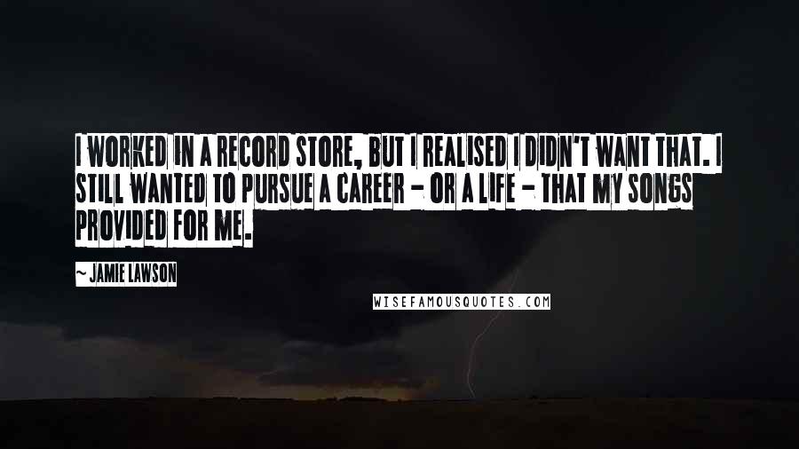 Jamie Lawson Quotes: I worked in a record store, but I realised I didn't want that. I still wanted to pursue a career - or a life - that my songs provided for me.