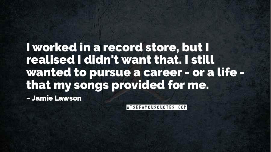 Jamie Lawson Quotes: I worked in a record store, but I realised I didn't want that. I still wanted to pursue a career - or a life - that my songs provided for me.