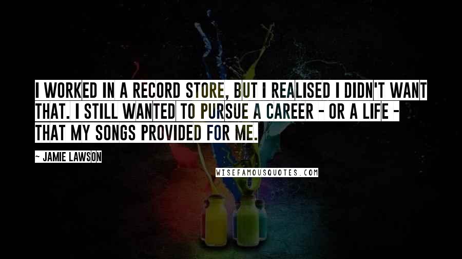 Jamie Lawson Quotes: I worked in a record store, but I realised I didn't want that. I still wanted to pursue a career - or a life - that my songs provided for me.