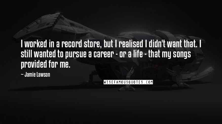 Jamie Lawson Quotes: I worked in a record store, but I realised I didn't want that. I still wanted to pursue a career - or a life - that my songs provided for me.