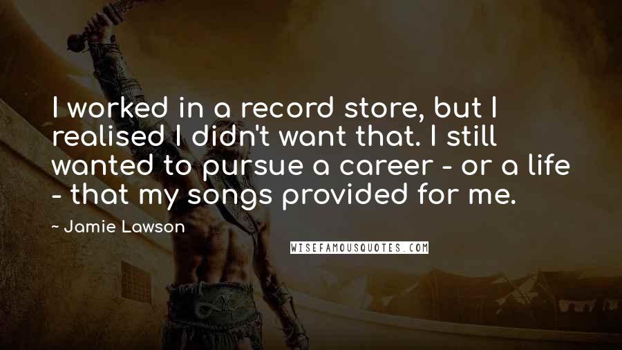 Jamie Lawson Quotes: I worked in a record store, but I realised I didn't want that. I still wanted to pursue a career - or a life - that my songs provided for me.