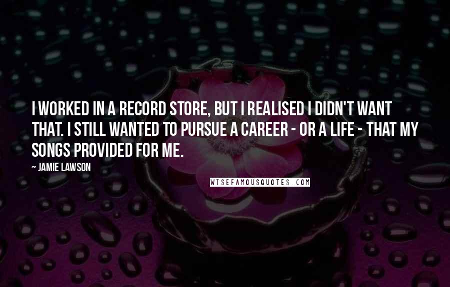 Jamie Lawson Quotes: I worked in a record store, but I realised I didn't want that. I still wanted to pursue a career - or a life - that my songs provided for me.