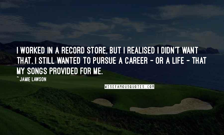 Jamie Lawson Quotes: I worked in a record store, but I realised I didn't want that. I still wanted to pursue a career - or a life - that my songs provided for me.