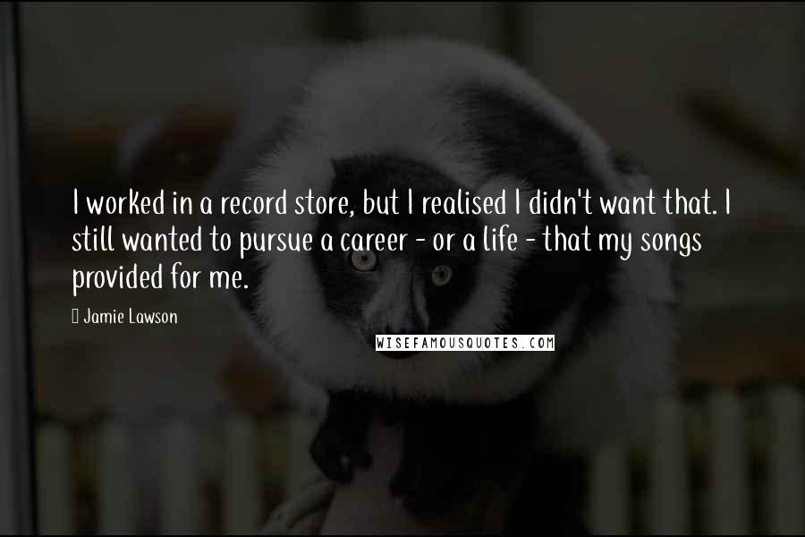 Jamie Lawson Quotes: I worked in a record store, but I realised I didn't want that. I still wanted to pursue a career - or a life - that my songs provided for me.