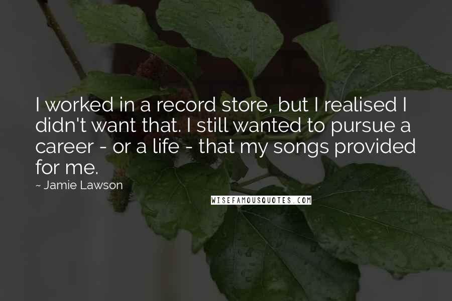 Jamie Lawson Quotes: I worked in a record store, but I realised I didn't want that. I still wanted to pursue a career - or a life - that my songs provided for me.