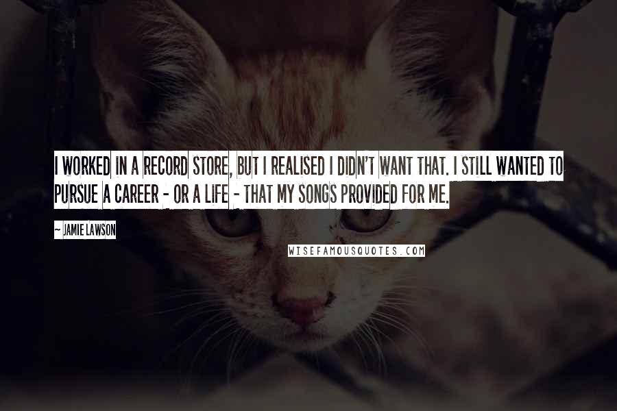 Jamie Lawson Quotes: I worked in a record store, but I realised I didn't want that. I still wanted to pursue a career - or a life - that my songs provided for me.