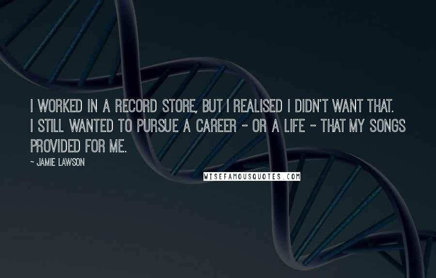 Jamie Lawson Quotes: I worked in a record store, but I realised I didn't want that. I still wanted to pursue a career - or a life - that my songs provided for me.