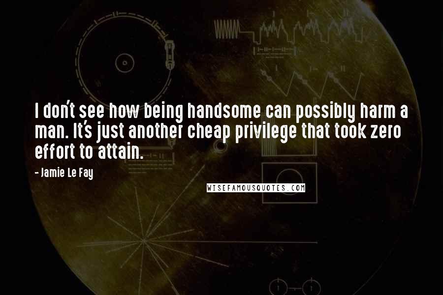 Jamie Le Fay Quotes: I don't see how being handsome can possibly harm a man. It's just another cheap privilege that took zero effort to attain.