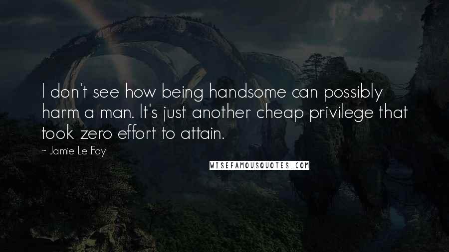 Jamie Le Fay Quotes: I don't see how being handsome can possibly harm a man. It's just another cheap privilege that took zero effort to attain.