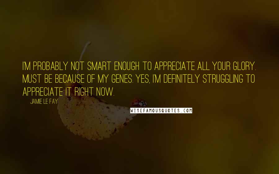 Jamie Le Fay Quotes: I'm probably not smart enough to appreciate all your glory. Must be because of my genes. Yes, I'm definitely struggling to appreciate it right now.