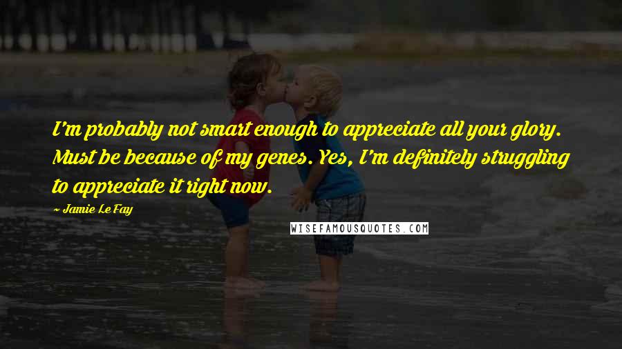 Jamie Le Fay Quotes: I'm probably not smart enough to appreciate all your glory. Must be because of my genes. Yes, I'm definitely struggling to appreciate it right now.