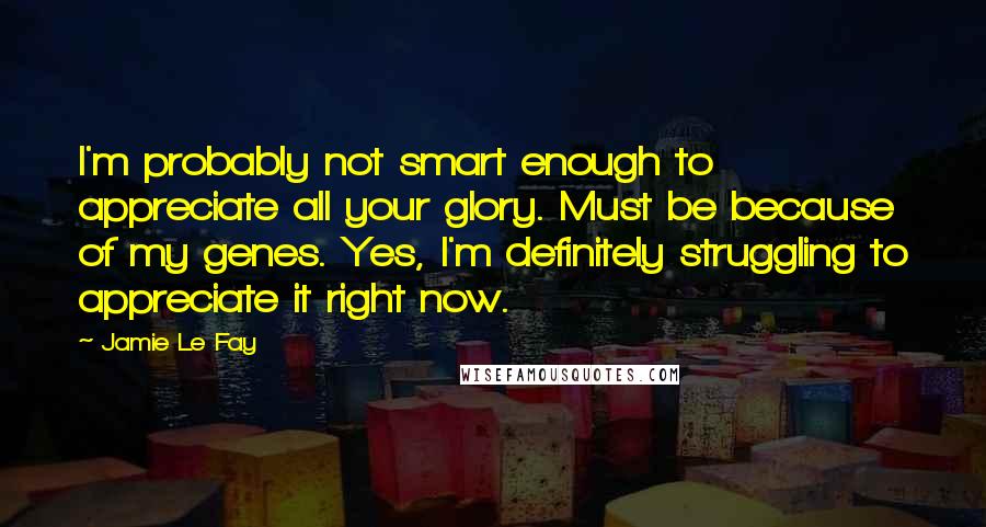 Jamie Le Fay Quotes: I'm probably not smart enough to appreciate all your glory. Must be because of my genes. Yes, I'm definitely struggling to appreciate it right now.