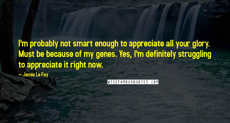 Jamie Le Fay Quotes: I'm probably not smart enough to appreciate all your glory. Must be because of my genes. Yes, I'm definitely struggling to appreciate it right now.