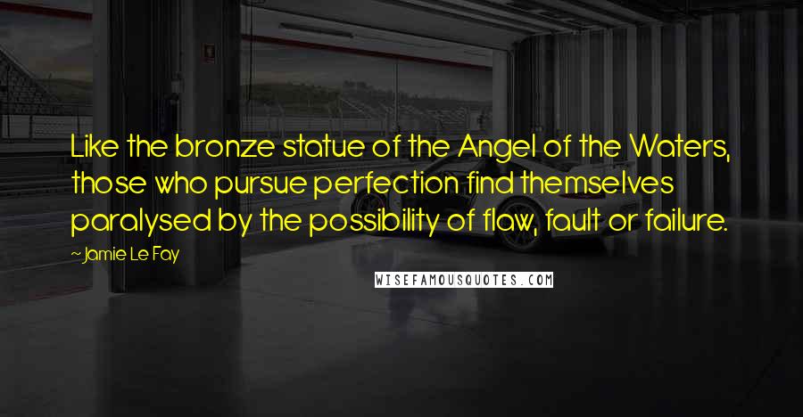 Jamie Le Fay Quotes: Like the bronze statue of the Angel of the Waters, those who pursue perfection find themselves paralysed by the possibility of flaw, fault or failure.