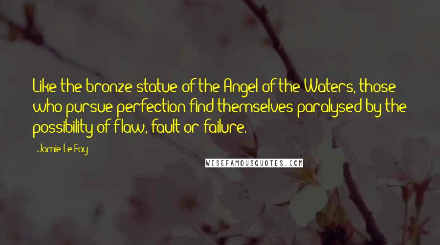 Jamie Le Fay Quotes: Like the bronze statue of the Angel of the Waters, those who pursue perfection find themselves paralysed by the possibility of flaw, fault or failure.