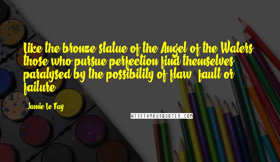 Jamie Le Fay Quotes: Like the bronze statue of the Angel of the Waters, those who pursue perfection find themselves paralysed by the possibility of flaw, fault or failure.