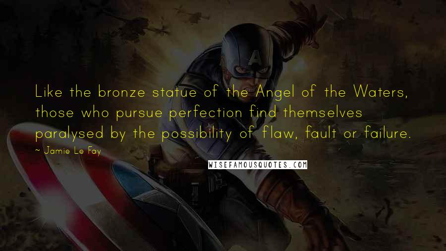Jamie Le Fay Quotes: Like the bronze statue of the Angel of the Waters, those who pursue perfection find themselves paralysed by the possibility of flaw, fault or failure.