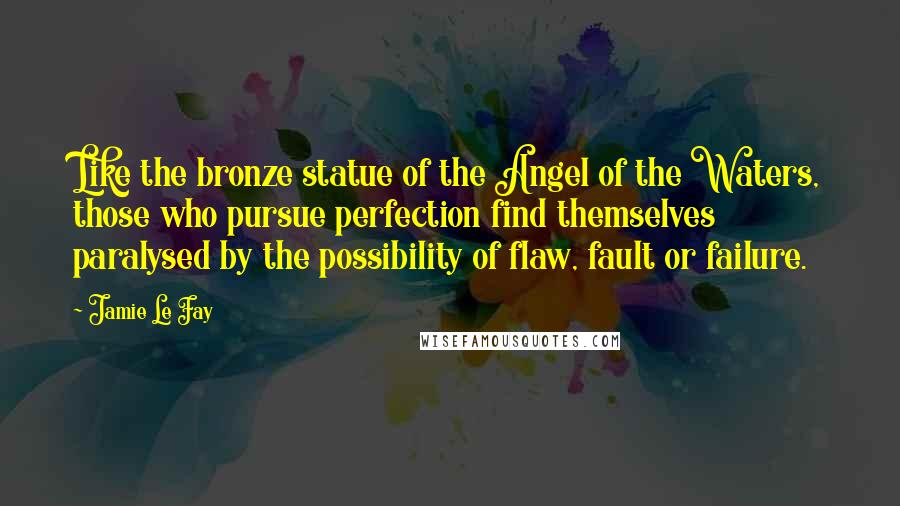 Jamie Le Fay Quotes: Like the bronze statue of the Angel of the Waters, those who pursue perfection find themselves paralysed by the possibility of flaw, fault or failure.