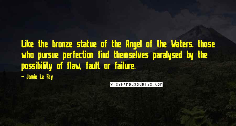 Jamie Le Fay Quotes: Like the bronze statue of the Angel of the Waters, those who pursue perfection find themselves paralysed by the possibility of flaw, fault or failure.