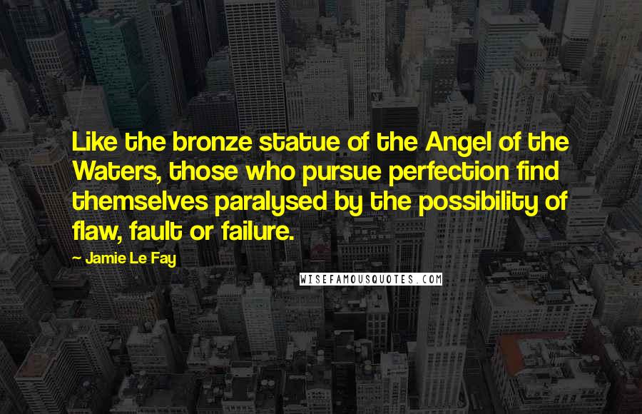 Jamie Le Fay Quotes: Like the bronze statue of the Angel of the Waters, those who pursue perfection find themselves paralysed by the possibility of flaw, fault or failure.