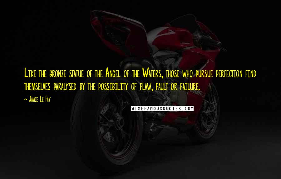 Jamie Le Fay Quotes: Like the bronze statue of the Angel of the Waters, those who pursue perfection find themselves paralysed by the possibility of flaw, fault or failure.