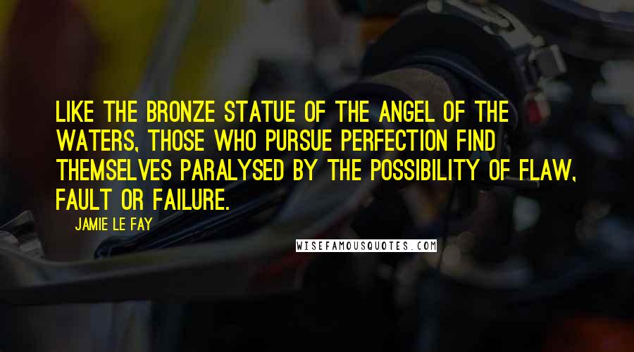 Jamie Le Fay Quotes: Like the bronze statue of the Angel of the Waters, those who pursue perfection find themselves paralysed by the possibility of flaw, fault or failure.