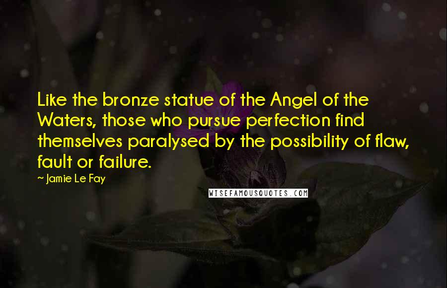 Jamie Le Fay Quotes: Like the bronze statue of the Angel of the Waters, those who pursue perfection find themselves paralysed by the possibility of flaw, fault or failure.