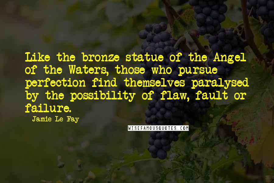 Jamie Le Fay Quotes: Like the bronze statue of the Angel of the Waters, those who pursue perfection find themselves paralysed by the possibility of flaw, fault or failure.